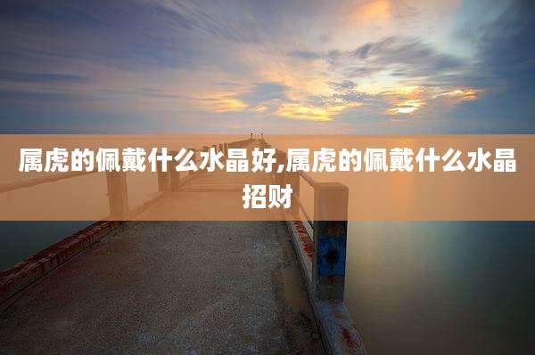 属虎的佩戴什么水晶好,属虎的佩戴什么水晶招财