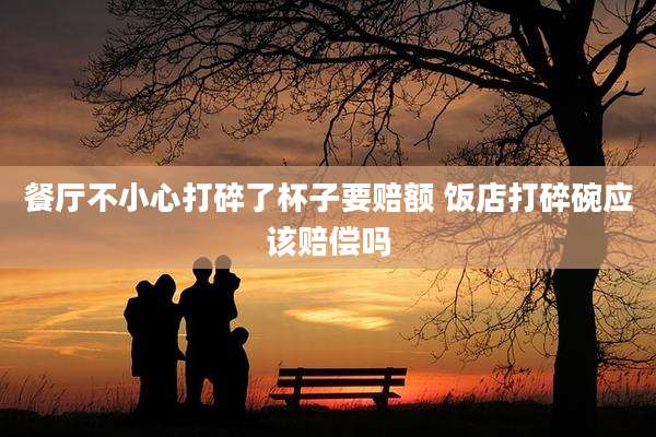 餐厅不小心打碎了杯子要赔额 饭店打碎碗应该赔偿吗