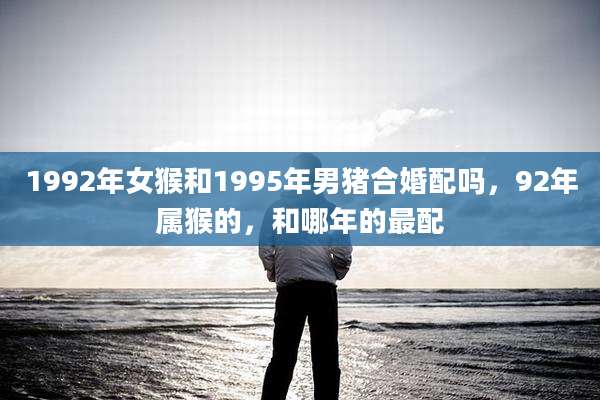 1992年女猴和1995年男猪合婚配吗，92年属猴的，和哪年的最配