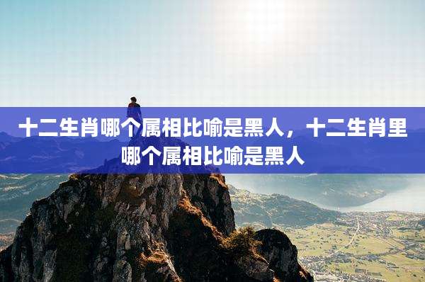 十二生肖哪个属相比喻是黑人，十二生肖里哪个属相比喻是黑人