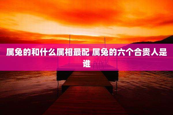 属兔的和什么属相最配 属兔的六个合贵人是谁