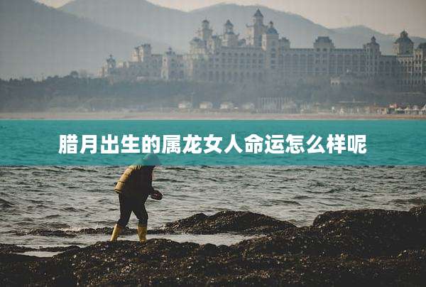 腊月出生的属龙女人命运怎么样呢