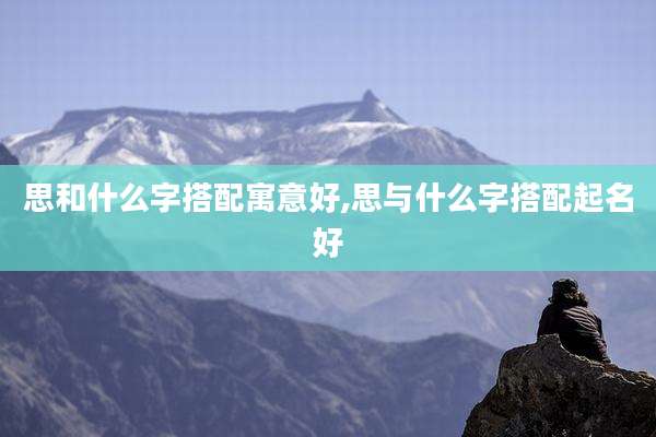 思和什么字搭配寓意好,思与什么字搭配起名好