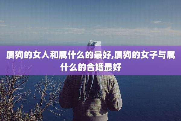 属狗的女人和属什么的最好,属狗的女子与属什么的合婚最好