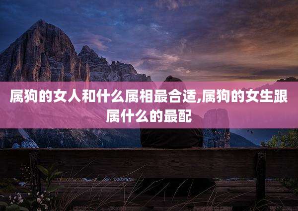 属狗的女人和什么属相最合适,属狗的女生跟属什么的最配