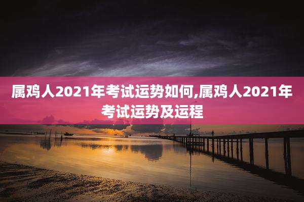 属鸡人2021年考试运势如何,属鸡人2021年考试运势及运程