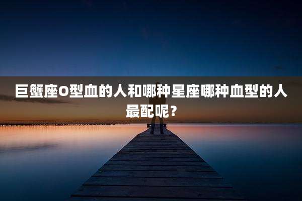 巨蟹座O型血的人和哪种星座哪种血型的人最配呢?