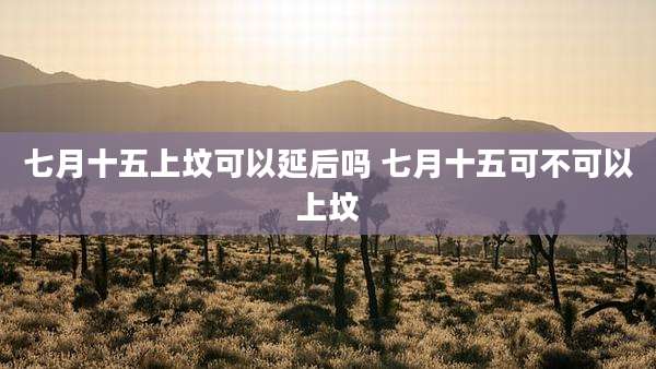 七月十五上坟可以延后吗 七月十五可不可以上坟