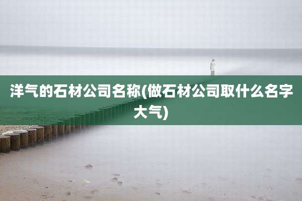 洋气的石材公司名称(做石材公司取什么名字大气)