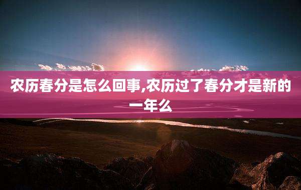农历春分是怎么回事,农历过了春分才是新的一年么