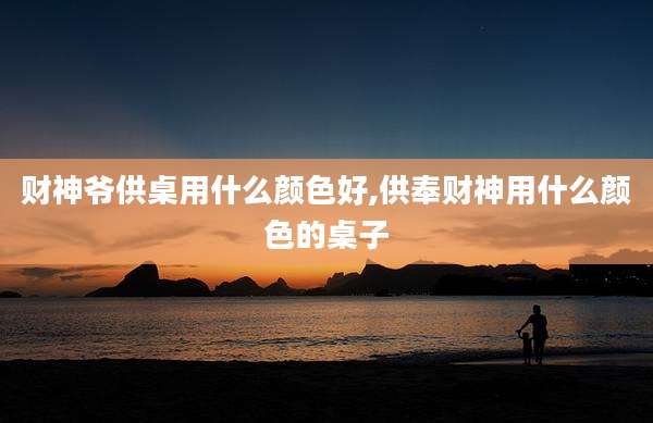 财神爷供桌用什么颜色好,供奉财神用什么颜色的桌子