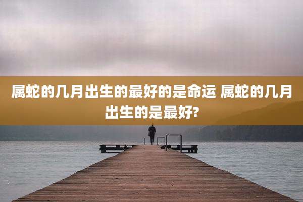 属蛇的几月出生的最好的是命运 属蛇的几月出生的是最好?