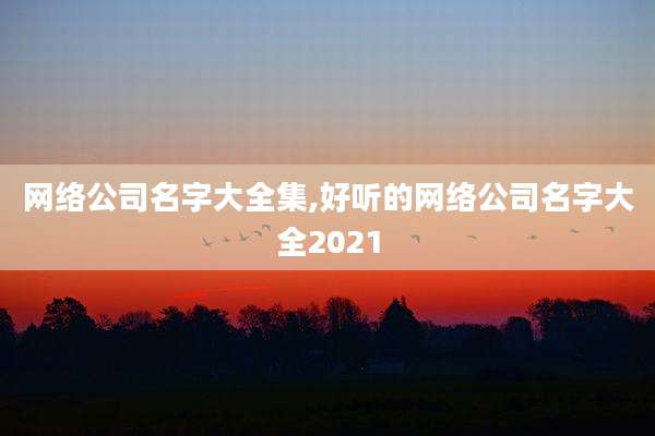 网络公司名字大全集,好听的网络公司名字大全2021