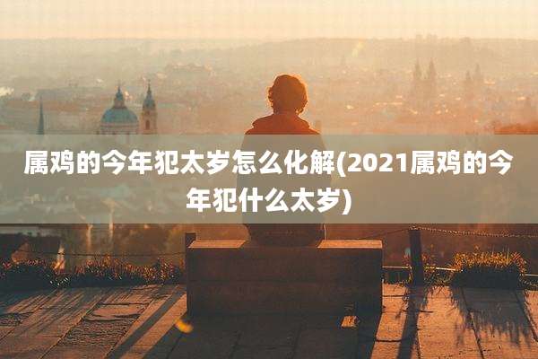 属鸡的今年犯太岁怎么化解(2021属鸡的今年犯什么太岁)