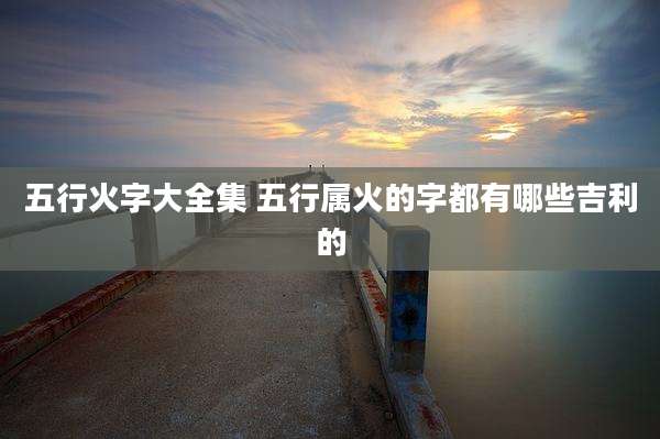 五行火字大全集 五行属火的字都有哪些吉利的