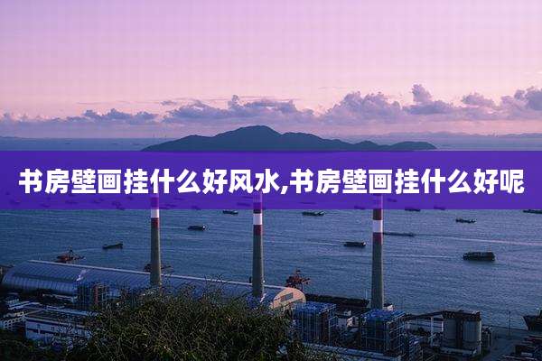 书房壁画挂什么好风水,书房壁画挂什么好呢