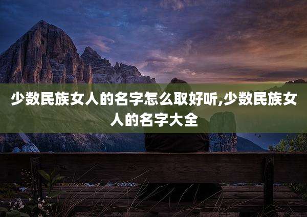 少数民族女人的名字怎么取好听,少数民族女人的名字大全