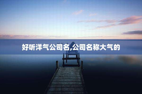 好听洋气公司名,公司名称大气的