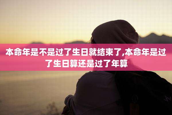 本命年是不是过了生日就结束了,本命年是过了生日算还是过了年算