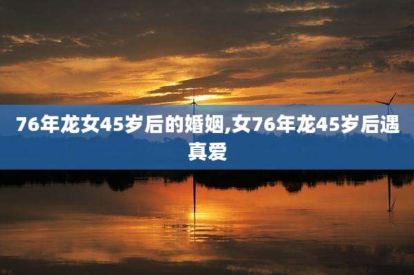 76年龙女45岁后的婚姻,女76年龙45岁后遇真爱