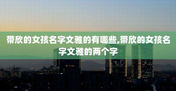 带欣的女孩名字文雅的有哪些,带欣的女孩名字文雅的两个字
