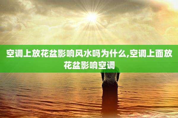 空调上放花盆影响风水吗为什么,空调上面放花盆影响空调