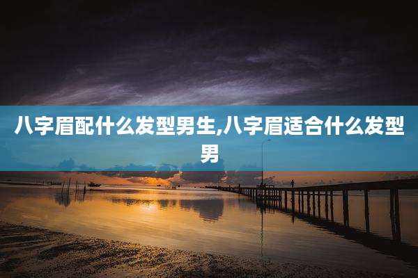 八字眉配什么发型男生,八字眉适合什么发型男
