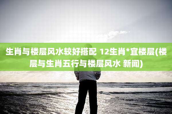 生肖与楼层风水较好搭配 12生肖*宜楼层(楼层与生肖五行与楼层风水 新闻)