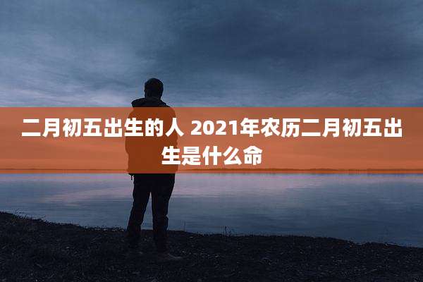 二月初五出生的人 2021年农历二月初五出生是什么命