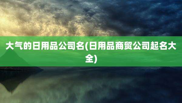 大气的日用品公司名(日用品商贸公司起名大全)