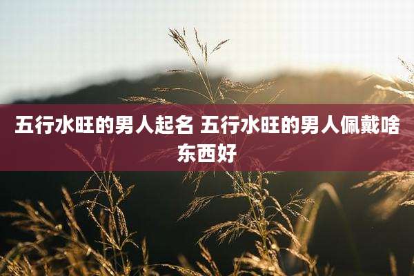 五行水旺的男人起名 五行水旺的男人佩戴啥东西好