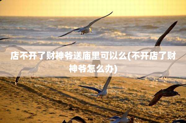 店不开了财神爷送庙里可以么(不开店了财神爷怎么办)