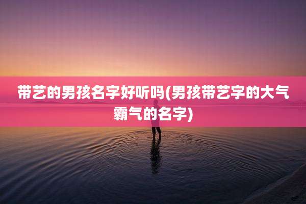 带艺的男孩名字好听吗(男孩带艺字的大气霸气的名字)