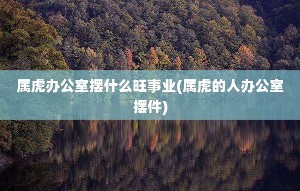 属虎办公室摆什么旺事业(属虎的人办公室摆件)