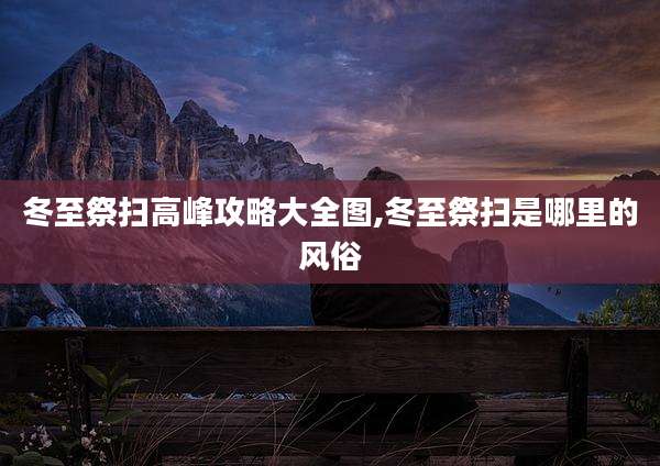 冬至祭扫高峰攻略大全图,冬至祭扫是哪里的风俗