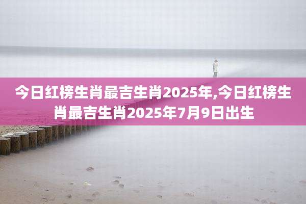 今日红榜生肖最吉生肖2025年,今日红榜生肖最吉生肖2025年7月9日出生