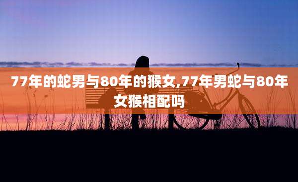 77年的蛇男与80年的猴女,77年男蛇与80年女猴相配吗