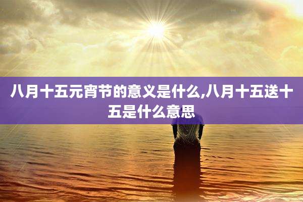 八月十五元宵节的意义是什么,八月十五送十五是什么意思
