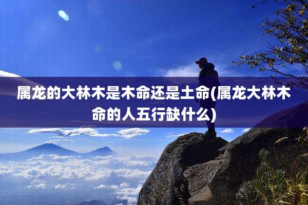 属龙的大林木是木命还是土命(属龙大林木命的人五行缺什么)