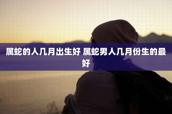 属蛇的人几月出生好 属蛇男人几月份生的最好