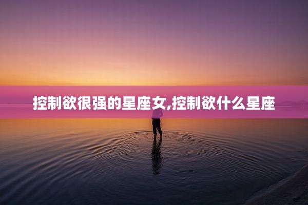 控制欲很强的星座女,控制欲什么星座