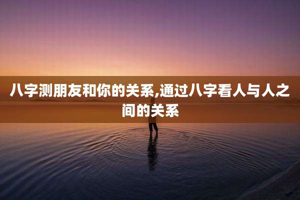 八字测朋友和你的关系,通过八字看人与人之间的关系
