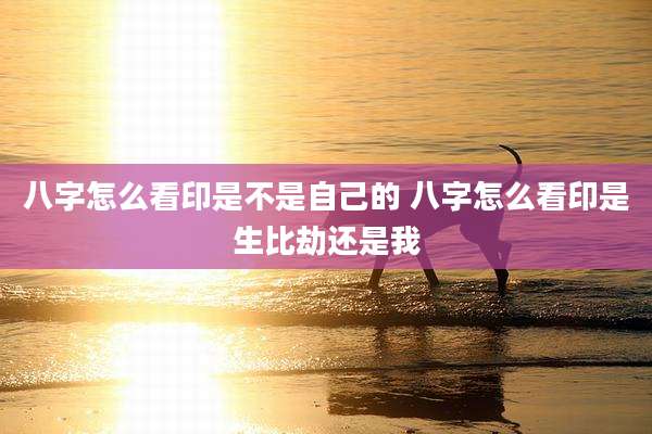 八字怎么看印是不是自己的 八字怎么看印是生比劫还是我