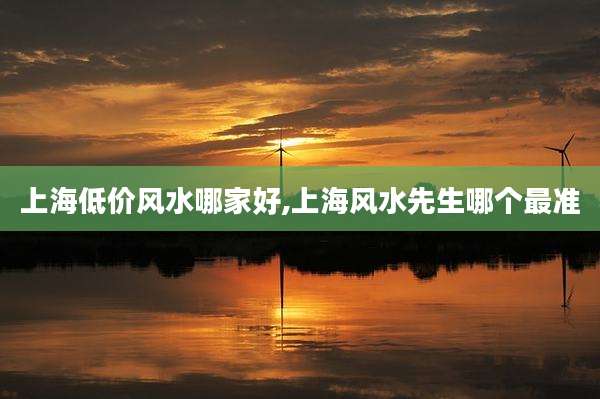 上海低价风水哪家好,上海风水先生哪个最准