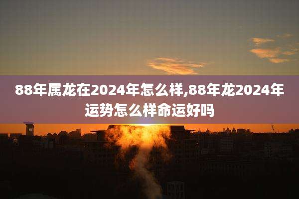 88年属龙在2024年怎么样,88年龙2024年运势怎么样命运好吗