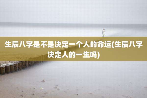 生辰八字是不是决定一个人的命运(生辰八字决定人的一生吗)