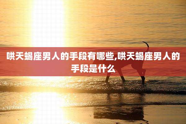 哄天蝎座男人的手段有哪些,哄天蝎座男人的手段是什么