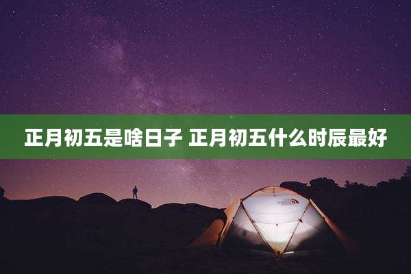 正月初五是啥日子 正月初五什么时辰最好
