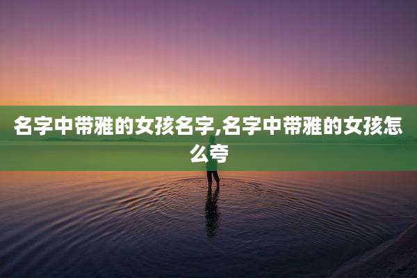 名字中带雅的女孩名字,名字中带雅的女孩怎么夸