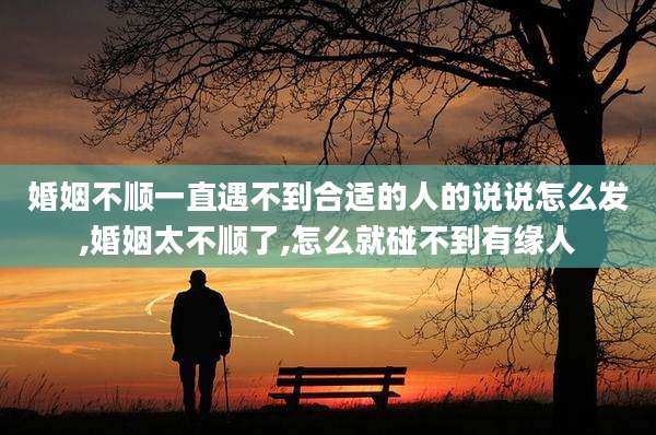 婚姻不顺一直遇不到合适的人的说说怎么发,婚姻太不顺了,怎么就碰不到有缘人